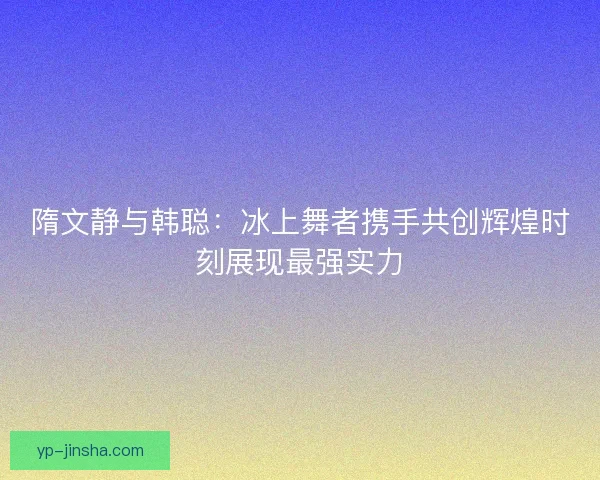 隋文静与韩聪：冰上舞者携手共创辉煌时刻展现最强实力