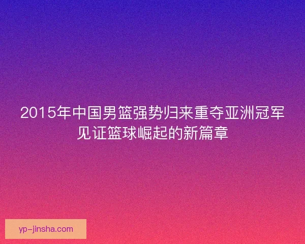 2015年中国男篮强势归来重夺亚洲冠军见证篮球崛起的新篇章