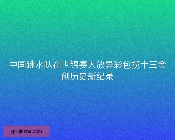 中国跳水队在世锦赛大放异彩包揽十三金创历史新纪录