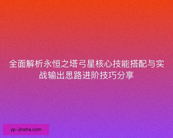 全面解析永恒之塔弓星核心技能搭配与实战输出思路进阶技巧分享