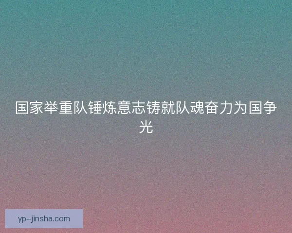 国家举重队锤炼意志铸就队魂奋力为国争光
