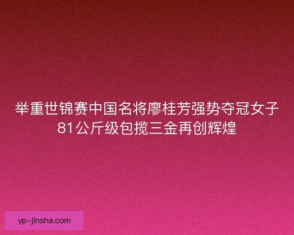 举重世锦赛中国名将廖桂芳强势夺冠女子81公斤级包揽三金再创辉煌 举重世锦赛中国名将廖桂芳强势夺冠女子81公斤级包揽三金再创辉煌
