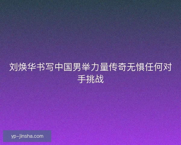刘焕华书写中国男举力量传奇无惧任何对手挑战 刘焕华书写中国男举力量传奇无惧任何对手挑战