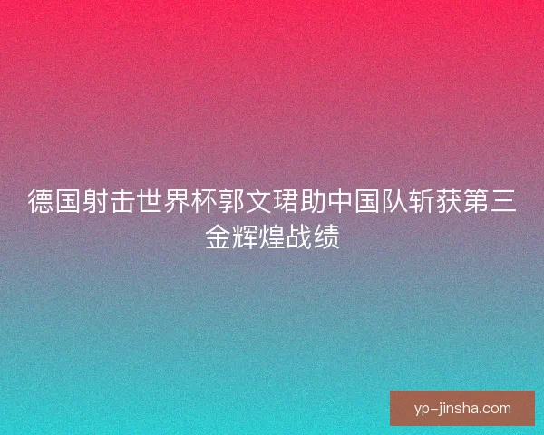 德国射击世界杯郭文珺助中国队斩获第三金辉煌战绩
