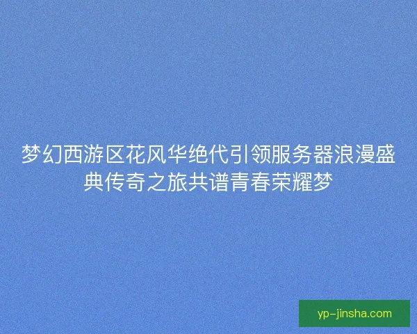 梦幻西游区花风华绝代引领服务器浪漫盛典传奇之旅共谱青春荣耀梦