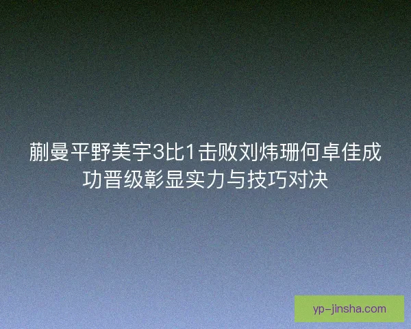蒯曼平野美宇3比1击败刘炜珊何卓佳成功晋级彰显实力与技巧对决