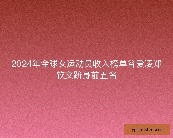 2024年全球女运动员收入榜单谷爱凌郑钦文跻身前五名 2024年全球女运动员收入榜单谷爱凌郑钦文跻身前五名