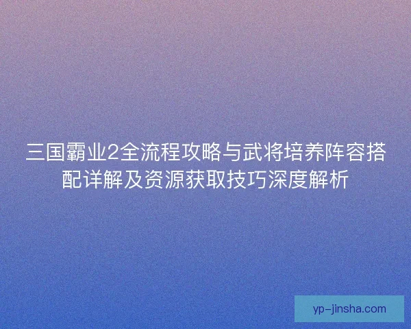 三国霸业2全流程攻略与武将培养阵容搭配详解及资源获取技巧深度解析