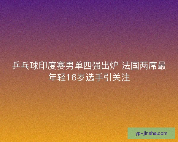 乒乓球印度赛男单四强出炉 法国两席最年轻16岁选手引关注