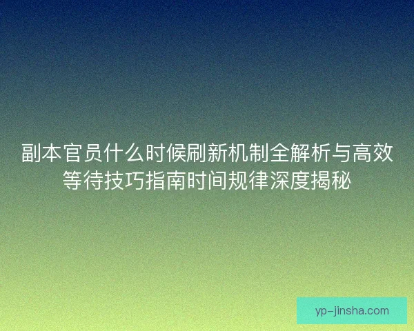 副本官员什么时候刷新机制全解析与高效等待技巧指南时间规律深度揭秘