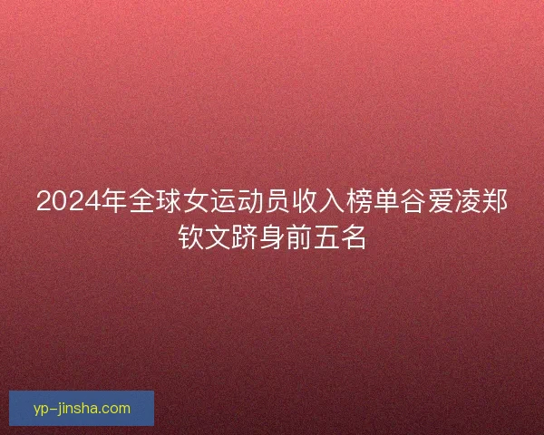 2024年全球女运动员收入榜单谷爱凌郑钦文跻身前五名 2024年全球女运动员收入榜单谷爱凌郑钦文跻身前五名