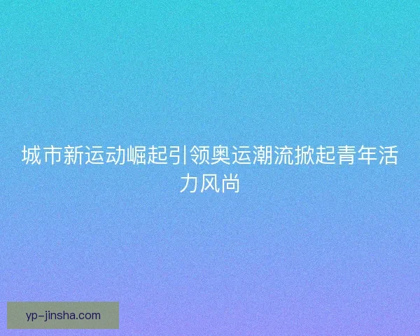 城市新运动崛起引领奥运潮流掀起青年活力风尚 城市新运动崛起引领奥运潮流掀起青年活力风尚