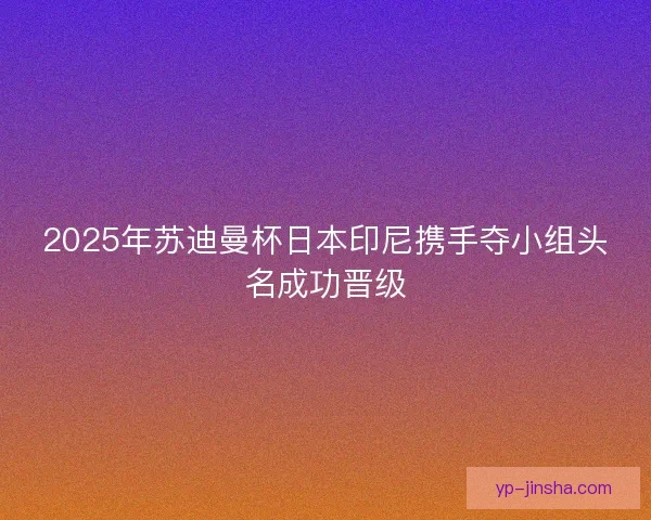 2025年苏迪曼杯日本印尼携手夺小组头名成功晋级 2025年苏迪曼杯日本印尼携手夺小组头名成功晋级