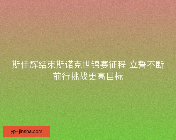 斯佳辉结束斯诺克世锦赛征程 立誓不断前行挑战更高目标 斯佳辉结束斯诺克世锦赛征程 立誓不断前行挑战更高目标