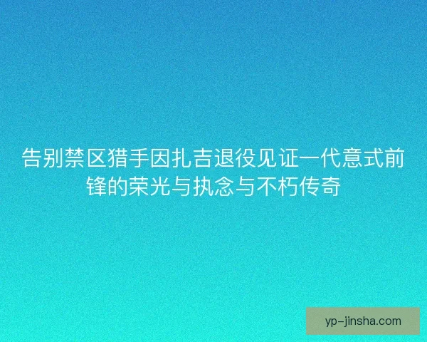 告别禁区猎手因扎吉退役见证一代意式前锋的荣光与执念与不朽传奇