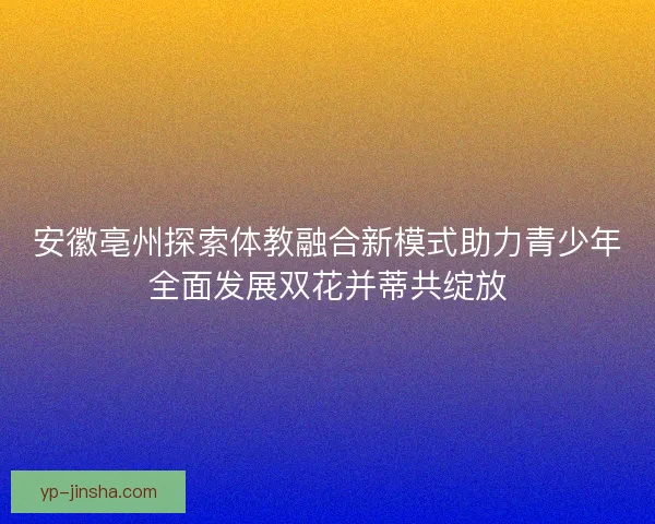 安徽亳州探索体教融合新模式助力青少年全面发展双花并蒂共绽放 安徽亳州探索体教融合新模式助力青少年全面发展双花并蒂共绽放