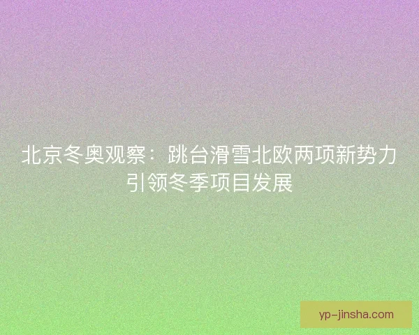 北京冬奥观察:跳台滑雪北欧两项新势力引领冬季项目发展 北京冬奥观察:跳台滑雪北欧两项新势力引领冬季项目发展