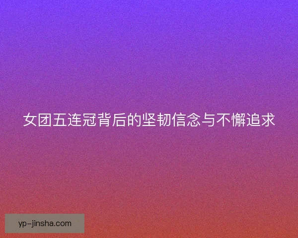 女团五连冠背后的坚韧信念与不懈追求
